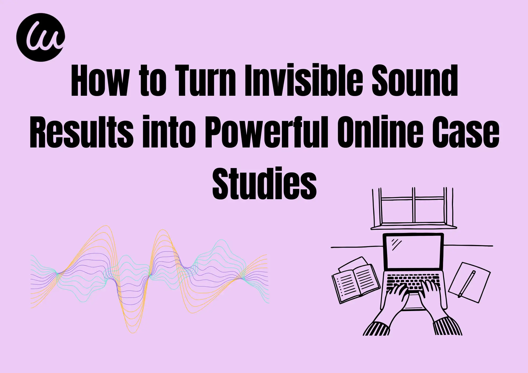 How to Turn Invisible Sound Results into Powerful Online Case Studies How to Turn Invisible Sound Results into Powerful Online Case Studies